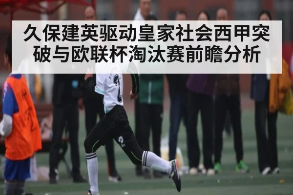 久保建英驱动皇家社会西甲突破与欧联杯淘汰赛前瞻分析